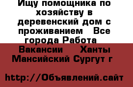 Ищу помощника по хозяйству в деревенский дом с проживанием - Все города Работа » Вакансии   . Ханты-Мансийский,Сургут г.